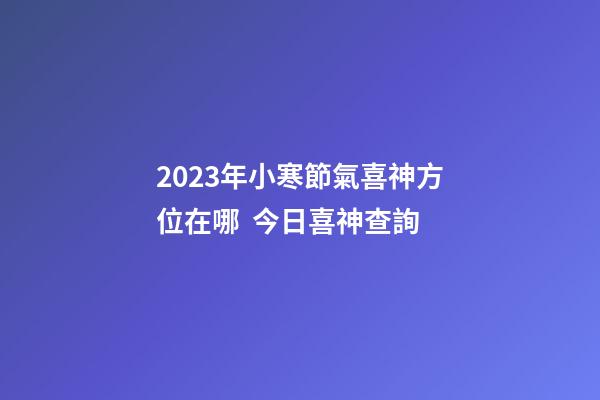 2023年小寒節氣喜神方位在哪  今日喜神查詢